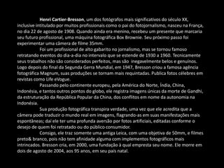 Henri Cartier-Bresson, um dos fotógrafos mais significativos do século XX, 
inclusive intitulado por muitos profissionais como o pai do fotojornalismo, nasceu na França, 
no dia 22 de agosto de 1908. Quando ainda era menino, recebeu um presente que marcaria 
seu futuro profissional, uma máquina fotográfica Box Brownie. Seu próximo passo foi 
experimentar uma câmera de filme 35mm. 
Foi um profissional de alto gabarito no jornalismo, mas se tornou famoso 
retratando eventos do dia-a-dia no intervalo que se estende de 1930 a 1960. Tecnicamente 
seus trabalhos não são considerados perfeitos, mas são inegavelmente belos e genuínos. 
Logo depois do final da Segunda Gerra Mundial, em 1947, Bresson criou a famosa agência 
fotográfica Magnum, suas produções se tornam mais requintadas. Publica fotos célebres em 
revistas como Life eVogue. 
Passando pelo continente europeu, pela América do Norte, Índia, China, 
Indonésia, e tantos outros pontos do globo, ele registra imagens únicas da morte de Gandhi, 
da estruturação da República Popular da China, dos conflitos em nome da autonomia na 
Indonésia. 
Sua produção fotográfica transpira verdade, uma vez que ele acredita que a 
câmera pode traduzir o mundo real em imagens, flagrando-as em suas manifestações mais 
espontâneas; daí ele ter uma profunda aversão por fotos artificiais, editadas conforme o 
desejo de quem foi retratado ou do público consumidor. 
Consigo, ele traz somente uma antiga Leica, com uma objetiva de 50mm, e filmes 
preto& branco, pois não tem afinidade alguma com implementos fotográficos mais 
intrincados. Bresson cria, em 2000, uma fundação à qual empresta seu nome. Ele morre em 
dois de agosto de 2004, aos 95 anos, em seu país natal. 
 
