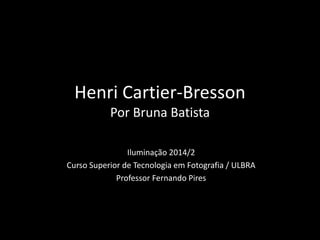 Henri Cartier-Bresson 
Por Bruna Batista 
Iluminação 2014/2 
Curso Superior de Tecnologia em Fotografia / ULBRA 
Professor Fernando Pires 
 