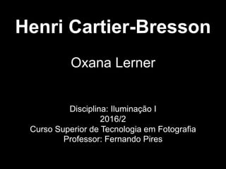Henri Cartier-Bresson
Oxana Lerner
Disciplina: Iluminação I
2016/2
Curso Superior de Tecnologia em Fotografia
Professor: Fernando Pires
 