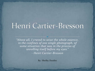 “Above all, I craved to seize the whole essence,
 in the confines of one single photograph, of
  some situation that was in the process of
        unrolling itself before my eyes.”
            - Henri Cartier-Bresson

                By: Shelby Dunfee
 
