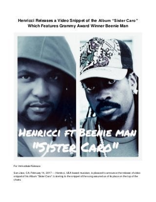 Henricci Releases a Video Snippet of the Album “Sister Caro”
Which Features Grammy Award Winner Beenie Man
For Immediate Release
San Jose, CA. February 14, 2017 --- Henricci, USA based musician, is pleased to announce the release of video
snippet of his Album "Sister Caro". Listening to the snippet of the song assured us of its place on the top of the
charts.
 