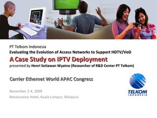 PT Telkom Indonesia Evaluating the Evolution of Access Networks to Support HDTV/VoD A   Case Study on IPTV Deployment presented by  He n ri S etiawan Wyatno  (R esearcher of R&D Center PT Telkom ) Carrier Ethernet World APAC Congress November 2-4, 2009 Renaissance Hotel, Kuala Lumpur, Malaysia 