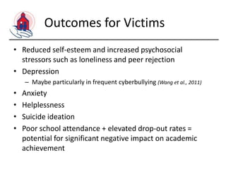 Outcomes for Victims
• Reduced self-esteem and increased psychosocial
stressors such as loneliness and peer rejection
• Depression
– Maybe particularly in frequent cyberbullying (Wang et al., 2011)

•
•
•
•

Anxiety
Helplessness
Suicide ideation
Poor school attendance + elevated drop-out rates =
potential for significant negative impact on academic
achievement

 