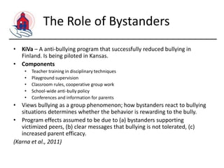 The Role of Bystanders
• KiVa – A anti-bullying program that successfully reduced bullying in
Finland. Is being piloted in Kansas.
• Components
•
•
•
•
•

Teacher training in disciplinary techniques
Playground supervision
Classroom rules, cooperative group work
School-wide anti-bully policy
Conferences and information for parents

• Views bullying as a group phenomenon; how bystanders react to bullying
situations determines whether the behavior is rewarding to the bully.
• Program effects assumed to be due to (a) bystanders supporting
victimized peers, (b) clear messages that bullying is not tolerated, (c)
increased parent efficacy.
(Karna et al., 2011)

 