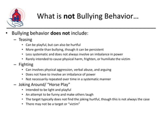 What is not Bullying Behavior…
• Bullying behavior does not include:
– Teasing
•
•
•
•

Can be playful, but can also be hurtful
More gentle than bullying, though it can be persistent
Less systematic and does not always involve an imbalance in power
Rarely intended to cause physical harm, frighten, or humiliate the victim

– Fighting
• Can involves physical aggression, verbal abuse, and arguing
• Does not have to involve an imbalance of power
• Not necessarily repeated over time in a systematic manner

– Joking Around/ “Horse Play”
•
•
•
•

Intended to be light and playful
An attempt to be funny and make others laugh
The target typically does not find the joking hurtful, though this is not always the case
There may not be a target or “victim”

 