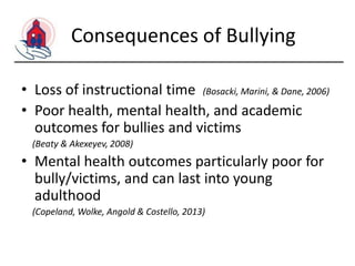 Consequences of Bullying
• Loss of instructional time (Bosacki, Marini, & Dane, 2006)
• Poor health, mental health, and academic
outcomes for bullies and victims
(Beaty & Akexeyev, 2008)

• Mental health outcomes particularly poor for
bully/victims, and can last into young
adulthood
(Copeland, Wolke, Angold & Costello, 2013)

 
