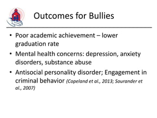 Outcomes for Bullies
• Poor academic achievement – lower
graduation rate
• Mental health concerns: depression, anxiety
disorders, substance abuse
• Antisocial personality disorder; Engagement in
criminal behavior (Copeland et al., 2013; Sourander et
al., 2007)

 