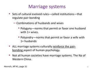 Marriage systemsSets of cultural evolved rules—called institutions—that regulate pair-bondingCombinations of husbands and wivesPolygyny—norms that permit or favor one husband with 1+ wives.Polyandry—norms that permit or favor a wife with 1+ husbandsALL marriage systems culturally reinforce the pair-bonding aspect of human psychology.Not all human societies have marriage systems. The Na of Western China.10Henrich, Aff #1, page 31