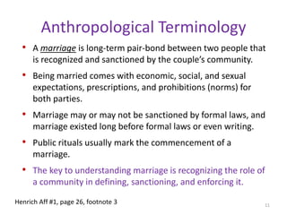 Anthropological TerminologyA marriage is long-term pair-bond between two people that is recognized and sanctioned by the couple’s community. Being married comes with economic, social, and sexual expectations, prescriptions, and prohibitions (norms) for both parties. Marriage may or may not be sanctioned by formal laws, and marriage existed long before formal laws or even writing. Public rituals usually mark the commencement of a marriage.The key to understanding marriage is recognizing the role of a community in defining, sanctioning, and enforcing it.11Henrich Aff #1, page 26, footnote 3