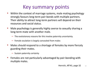 Key summary pointsWithin the context of marriage systems, male mating psychology strongly favours long-term pair-bonds with multiple partners. Their ability to attract long-term partners will depend on their resources and social status. Male psychology is generally highly averse to sexually sharing a long-term mate with another male. The evolutionary reasons for this involve paternity uncertainty. Female ovulation is largely concealed from malesMales should respond to a shortage of females by more fiercely guarding their mates.Sustain paternity certaintyFemales are not particularly advantaged by pair-bonding with multiple males. 12Henrich, Aff #1, page 32