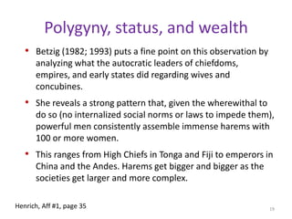 Types of polygynyGeneral polygynyWives need not be, and general are not, sisters or classificatory sisters (cousins)Separate the wivesSororal polygynyWives should be sisters or classificatory sisters.Having related wives reduces intra-household co-wife conflictMuch more closely related households.17Henrich, Aff #1, page 35