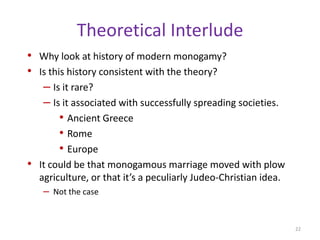 Polyandrous marriages are quite rarePolyandry is usually fraternal polyandry, meaning brothers marry the same womantypically found intermixed with other marriage types in the same society, including both monogamy and polygynyconsidered to be somewhat unstable with the youngest husbands leaving the marriage, or taking additional wives themselves (giving rise to polygynandry)principally confined to the Himalayan and, to a lesser degree, Indian regions of Eurasia, though it has been observed elsewhere, including in the Americas (Levine and Silk 1997). Many researchers have argued that polyandry emerges when sustaining a household requires the input of multiple males (Levine and Silk 1997). 20