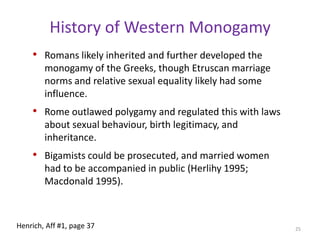 History of Western MonogamyTraces back through Rome to the Greek city statesAdopted recently in much of the world1880 in Japan, 1926 in Turkey, 1956 in Tunisia, 1953 in China, 1955 in India (except Muslims), and 1963 in Nepal. Greek city states first legally instituted monogamy as part of many different reforms, including elements of democratic governance, which were meant to build egalitarian social solidarity among their citizenries.Prior to this, all accounts suggest polygynous marriage was common, at least among the nobility, and monogamy was a strange “Greek idea” Instituted legally in the early sixth century BCE in Athens.  23Henrich, Aff #1, page 36-37