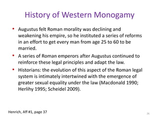 History of Western MonogamyWhile Greek monogamy limited each male citizen to a single wife, it was considered acceptable to import sex slaves, which wealthy men did. This approach is interesting because it addresses one of the fundamental social dilemmas posed by marriage systems: by keeping local women available to low status men for marriage this avoiding the problems created by poor unmarried males, while at the same time allowing rich men broad sexual access to “imported” women.This reduces opposition from wealthy and nobility24Henrich, Aff #1, page 36-37