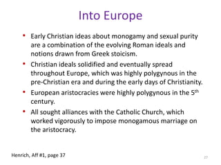 History of Western MonogamyRomans likely inherited and further developed the monogamy of the Greeks, though Etruscan marriage norms and relative sexual equality likely had some influence. Rome outlawed polygamy and regulated this with laws about sexual behaviour, birth legitimacy, and inheritance. Bigamists could be prosecuted, and married women had to be accompanied in public (Herlihy 1995; Macdonald 1995). 25Henrich, Aff #1, page 37