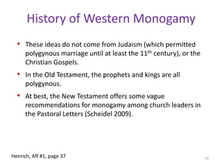Into EuropeEarly Christian ideas about monogamy and sexual purity are a combination of the evolving Roman ideals and notions drawn from Greek stoicism. Christian ideals solidified and eventually spread throughout Europe, which was highly polygynous in the pre-Christian era and during the early days of Christianity. European aristocracies were highly polygynous in the 5th century. All sought alliances with the Catholic Church, which worked vigorously to impose monogamous marriage on the aristocracy. 27Henrich, Aff #1, page 37