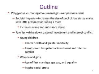 OutlinePolygynous vs. monogamous marriage—comparison crucialSocietal impacts—increases the size of pool of low status males with little prospect for finding a mateIncreases crime and substance abuseFamilies—drive down paternal investment and internal conflictYoung childrenPoorer health and greater mortality Results from less paternal investment and internal conflictWomen and girlsAge of first marriage age gap, and equalityPsycho-social stress3