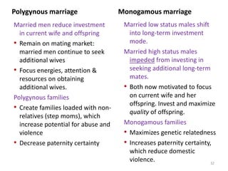 Summary points so farPolygynous marriage has been widespread, and emerges in an immense variety of social contexts.Wealthy, high status men tend to marry polygynously, if they are permitted.Polyandry is quite rare, in a manner consistent with evolutionary theory.Imposed universal monogamous marriage is uncommon too, and seems to have evolved culturally to increase solidarity, foster an egalitarian spirit, and stabilize society. 30Henrich, Aff #1, page 38