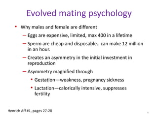 Evolved mating psychologyWhy males and female are differentEggs are expensive, limited, max 400 in a lifetimeSperm are cheap and disposable.. can make 12 million in an hour.Creates an asymmetry in the initial investment in reproductionAsymmetry magnified through Gestation—weakness, pregnancy sickness Lactation—calorically intensive, suppresses fertility4Henrich Aff #1, pages 27-28