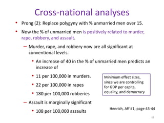 Marriage on CrimeHorney et. al. (1995) working with Nebraska inmates (recall data).Moving in with a wife reduces the probability of a man committing a crime by roughly half, controlling for employment, drug abuse, etc. Effect is strongest for assault and weakest for property crimes. Marriage effect is similar to entering school.Cohabitating with a girlfriend (as opposed to a wife) either increases or does not impact individuals’ crime rates. The positive effect on crime of living with a wife is larger than the negative effect created by heavy drinking.Taking drugs had the biggest effect on increasing crime rates. Horney et. al. may underestimate the total impact of marriage because marriage also reduces binge drinking and drug use. Same story in London, Farrington and West.39Henrich, Aff #1, page 41