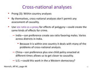Polygyny and CrimeDo these individual-level effects aggregate up to the societal level?Analytical challenge: polygynous marriage isn’t randomly distributed across different societies. Tends to co-occur with low GDP per capita, low female equality, little democracy, etc.Run cross-national regressions using a polygyny variable to predict different crimes, controlling for Economic Development, Economic Inequality, Population Density, and Democracy.Replace polygyny variable with % of unmarried males. If our causal story is corrected, this will be at least as strong.Look within countries and longitudinally using sex ratios as a proxy for polygyny in different regions.40Henrich, Aff #1, page 42