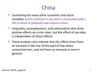 Cross-national analysesProng (3): Within country analysesBy themselves, cross-national analyses don’t permit any assessment of causality.Use sex ratio as a proxy for effects of polygyny—could create the same kinds of effects for crime.India—son preference create sex ratio favoring males. Varies across districts in India.Because it is within one country it deals with many of the problems of cross-national analysis.China—son preference plus one child policy enacted at different times allows us to get closer to causality.U.S.—could this work in the a Western democracy?44Henrich, Aff #1, page 44