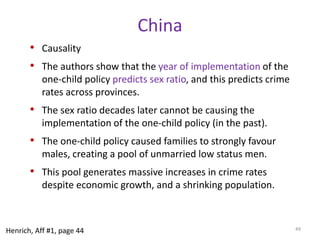 IndiaRising murder rate in India (Dreze and Khera 2000)319 districts, 90% of populationMurder avoids reporting biasesControlling for economic and demographic differences, more males to females predicts higher murder rates.Showed that it’s not just more males. Highersex ratios make the males more murderous.The effect is large: going from a male to female ratio (in Uttar Pradesh) of 1.12 to one (in Kerala) of 0.97 cuts the murder rate in half.Literacy is also an important independent predictor of murder rates across districts, though poverty and urbanization are not. 45Henrich, Aff #1, page 45