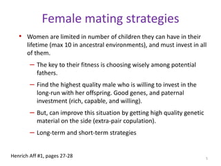 Female mating strategiesWomen are limited in number of children they can have in their lifetime (max 10 in ancestral environments), and must invest in all of them.The key to their fitness is choosing wisely among potential fathers. Find the highest quality male who is willing to invest in the long-run with her offspring. Good genes, and paternal investment (rich, capable, and willing).But, can improve this situation by getting high quality genetic material on the side (extra-pair copulation).Long-term and short-term strategies5Henrich Aff #1, pages 27-28