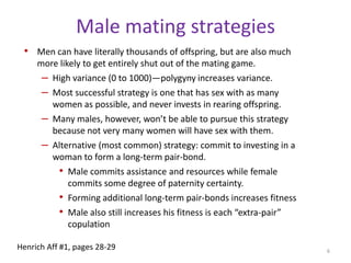 Male mating strategiesMen can have literally thousands of offspring, but are also much more likely to get entirely shut out of the mating game.High variance (0 to 1000)—polygyny increases variance.Most successful strategy is one that has sex with as many women as possible, and never invests in rearing offspring.Many males, however, won’t be able to pursue this strategy because not very many women will have sex with them. Alternative (most common) strategy: commit to investing in a woman to form a long-term pair-bond.Male commits assistance and resources while female commits some degree of paternity certainty.Forming additional long-term pair-bonds increases fitnessMale also still increases his fitness is each “extra-pair” copulation6Henrich Aff #1, pages 28-29