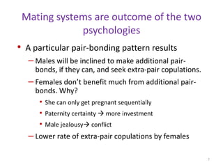 Mating systems are outcome of the two psychologiesA particular pair-bonding pattern resultsMales will be inclined to make additional pair-bonds, if they can, and seek extra-pair copulations.Females don’t benefit much from additional pair-bonds. Why?She can only get pregnant sequentiallyPaternity certainty  more investmentMale jealousy conflictLower rate of extra-pair copulations by females7