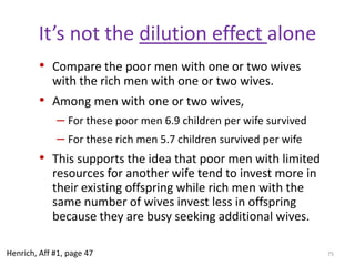Polygynous marriageMonogamous marriageMarried men reduce investment in current wife and offspringRemain on mating market: married men continue to seek additional wivesFocus energies, attention & resources on obtaining additional wives.Polygynous familiesCreate families loaded with non-relatives (step moms), which increase potential for abuse and violenceDecrease paternity certaintyMarried low status males shift into long-term investment mode. Married high status males impeded from investing in seeking additional wives/matesBoth now motivated to focus on current wife and her offspring. Invest and maximize quality of offspring.Monogamous familiesMaximizes genetic relatednessIncreases paternity certainty, which reduce domestic violence.69