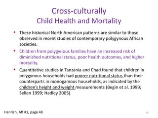 Predictions of family impactsRelative to monogamy, polygyny also impacts male parental investment by (1) eliminating opportunities for low-status males to establish pair-bonds (and invest in offspring), (2) diluting the per-child investment in larger and larger families, and (3) shifting investment by high status males from offspring into obtaining more long-term mates. Polygynous families also create situations for Co-wife conflict, half-siblings conflict, and jealouslyLots of stepparents and unrelated adult pairs70Henrich, Aff #1, page 46Henrich, Aff #2, pages 2-7