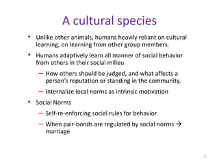 A cultural speciesUnlike other animals, humans heavily reliant on cultural learning, on learning from other group members.Humans adaptively learn all manner of social behavior from others in their social milieuHow others should be judged, and what affects a person’s reputation or standing in the community.Internalize local norms as intrinsic motivationSocial NormsSelf-re-enforcing social rules for behaviorWhen pair-bonds are regulated by social norms  marriage8