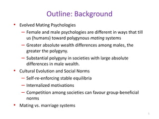 Outline: Background Evolved Mating Psychologies Female and male psychologies are different in ways that till us (humans) toward polygynous mating systems Greater absolute wealth differences among males, the greater the polygyny. Substantial polygyny in societies with large absolute differences in male wealth. Cultural Evolution and Social Norms Self-re-enforcing stable equilibria Internalized motivations Competition among societies can favour group-beneficial norms Mating vs. marriage systems 1 
