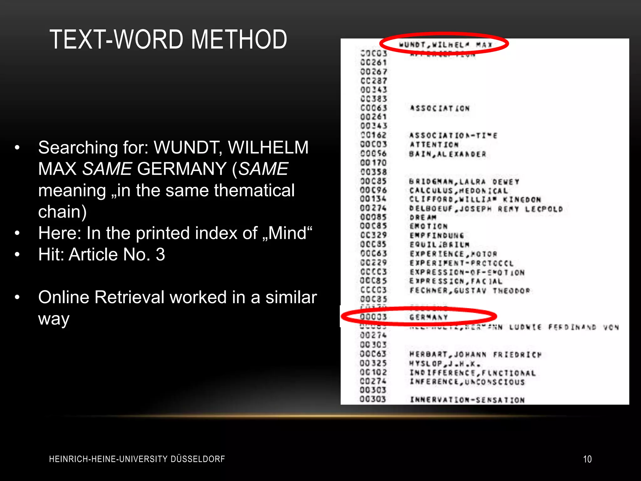 TEXT-WORD METHOD


• Searching for: WUNDT, WILHELM
  MAX SAME GERMANY (SAME
  meaning „in the same thematical
  chain)
• Here: In the printed index of „Mind“
• Hit: Article No. 3

• Online Retrieval worked in a similar
  way




    HEINRICH-HEINE-UNIVERSITY DÜSSELDORF   10
 