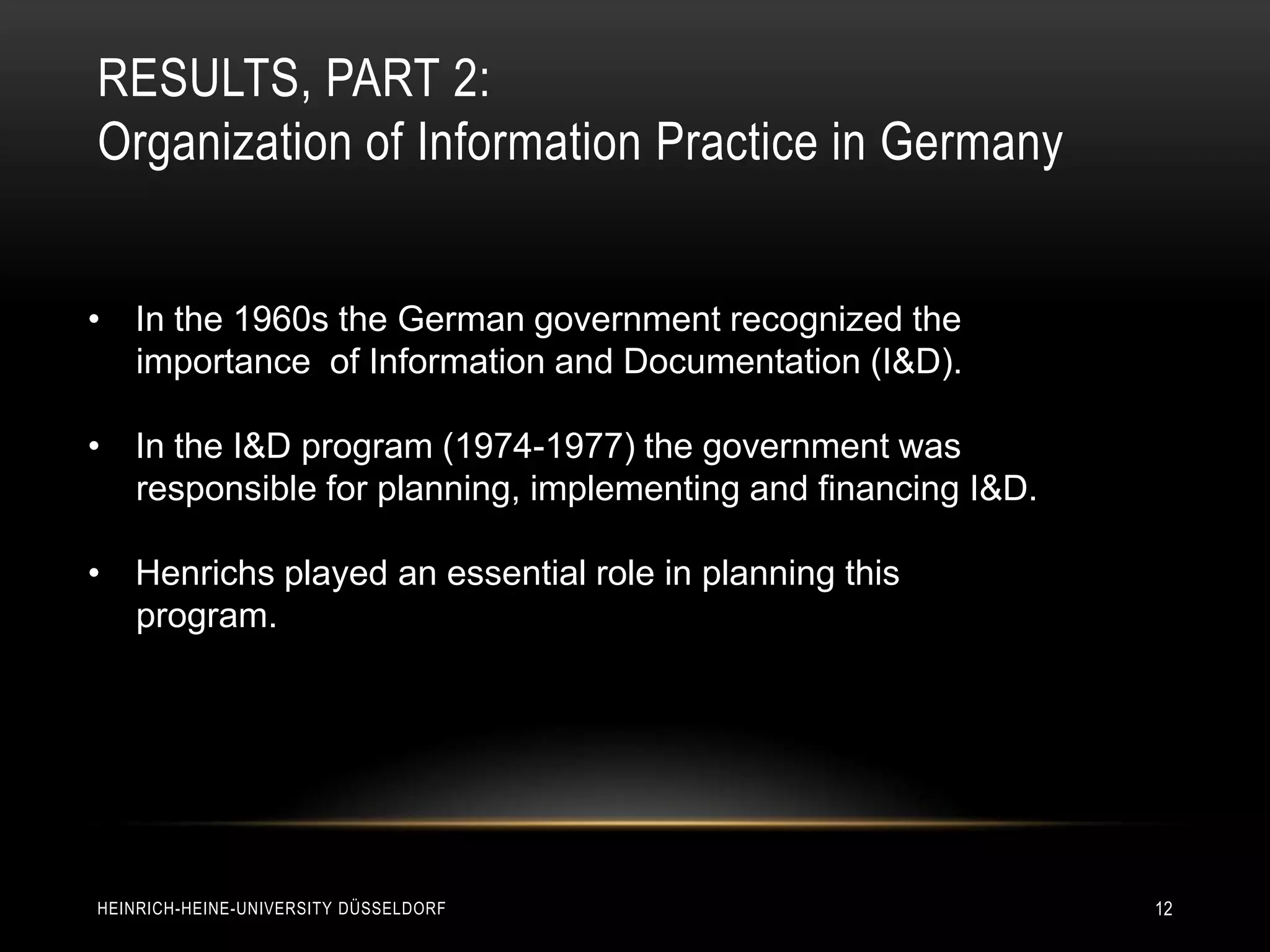 RESULTS, PART 2:
Organization of Information Practice in Germany


• In the 1960s the German government recognized the
  importance of Information and Documentation (I&D).

• In the I&D program (1974-1977) the government was
  responsible for planning, implementing and financing I&D.

• Henrichs played an essential role in planning this
  program.




HEINRICH-HEINE-UNIVERSITY DÜSSELDORF                          12
 