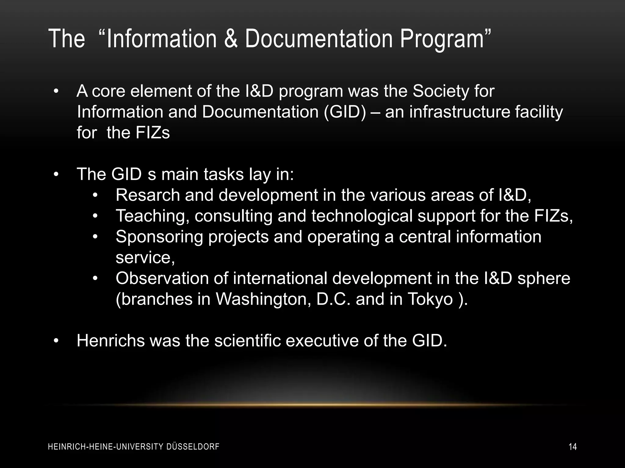 The “Information & Documentation Program”
 • A core element of the I&D program was the Society for
   Information and Documentation (GID) – an infrastructure facility
   for the FIZs

 • The GID s main tasks lay in:
     • Resarch and development in the various areas of I&D,
     • Teaching, consulting and technological support for the FIZs,
     • Sponsoring projects and operating a central information
       service,
     • Observation of international development in the I&D sphere
       (branches in Washington, D.C. and in Tokyo ).

 • Henrichs was the scientific executive of the GID.




HEINRICH-HEINE-UNIVERSITY DÜSSELDORF                                  14
 