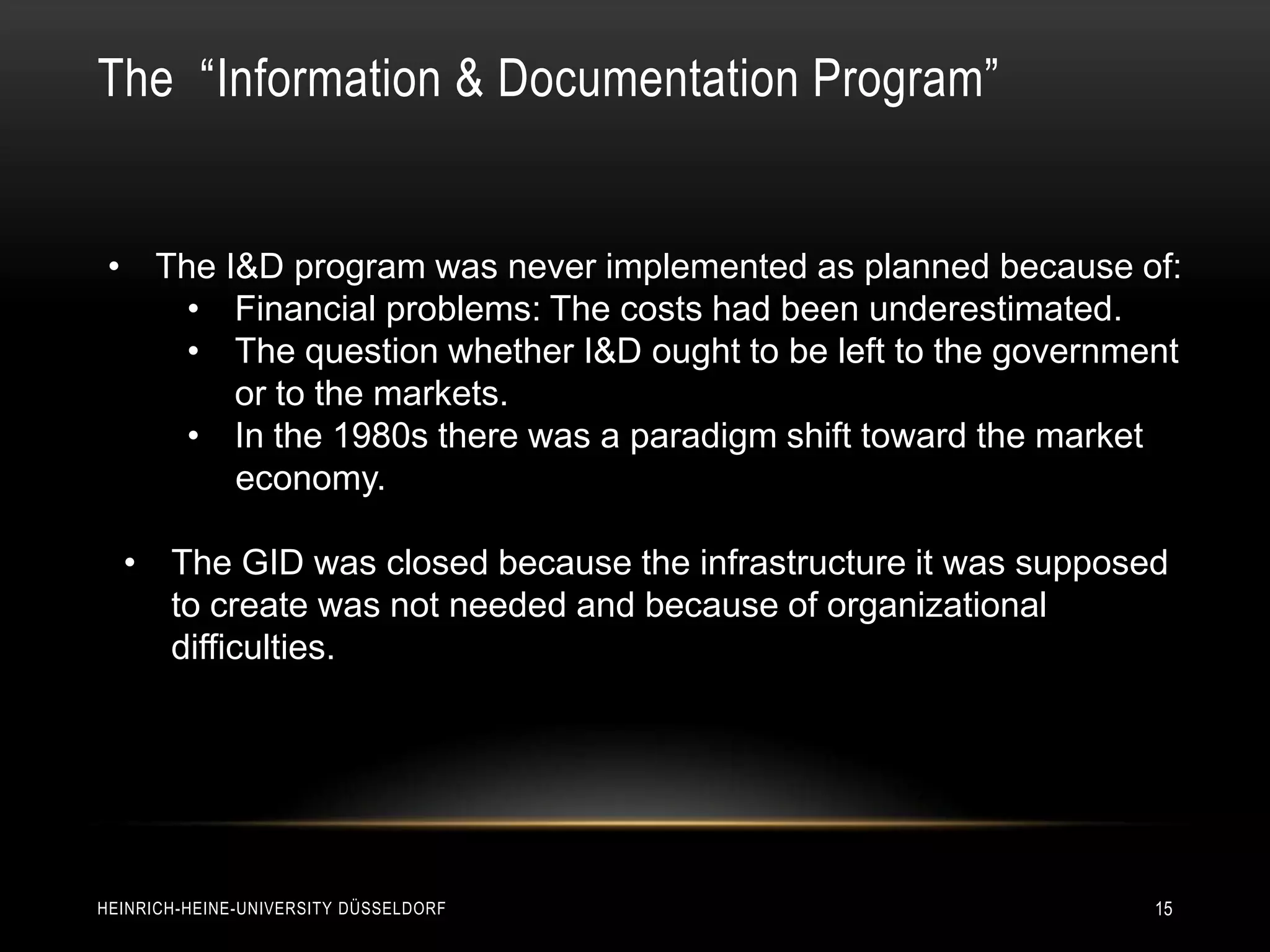 The “Information & Documentation Program”


 • The I&D program was never implemented as planned because of:
     • Financial problems: The costs had been underestimated.
     • The question whether I&D ought to be left to the government
        or to the markets.
     • In the 1980s there was a paradigm shift toward the market
        economy.

  • The GID was closed because the infrastructure it was supposed
    to create was not needed and because of organizational
    difficulties.




HEINRICH-HEINE-UNIVERSITY DÜSSELDORF                            15
 