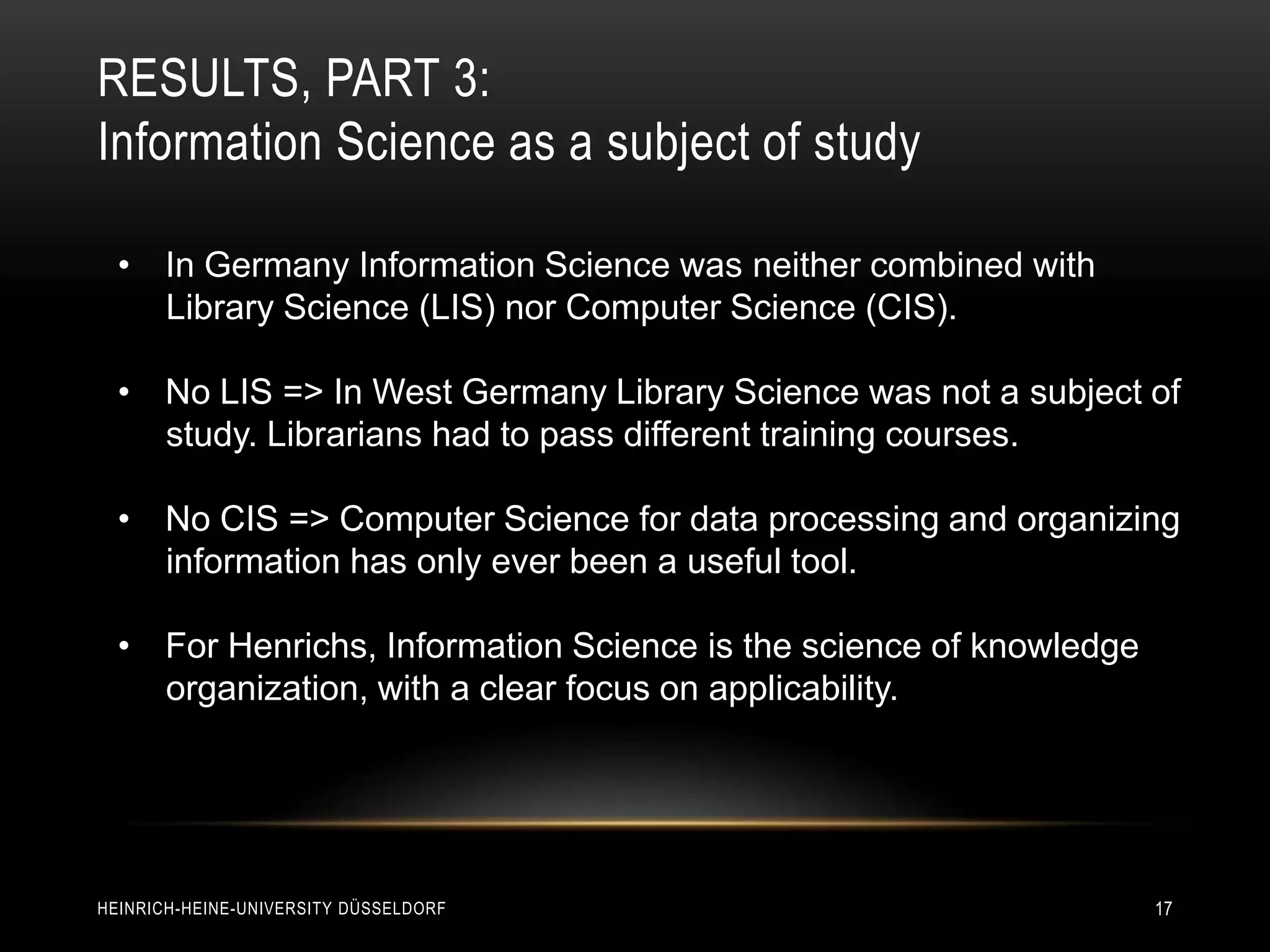 RESULTS, PART 3:
Information Science as a subject of study

  • In Germany Information Science was neither combined with
    Library Science (LIS) nor Computer Science (CIS).

  • No LIS => In West Germany Library Science was not a subject of
    study. Librarians had to pass different training courses.

  • No CIS => Computer Science for data processing and organizing
    information has only ever been a useful tool.

  • For Henrichs, Information Science is the science of knowledge
    organization, with a clear focus on applicability.




HEINRICH-HEINE-UNIVERSITY DÜSSELDORF                                17
 