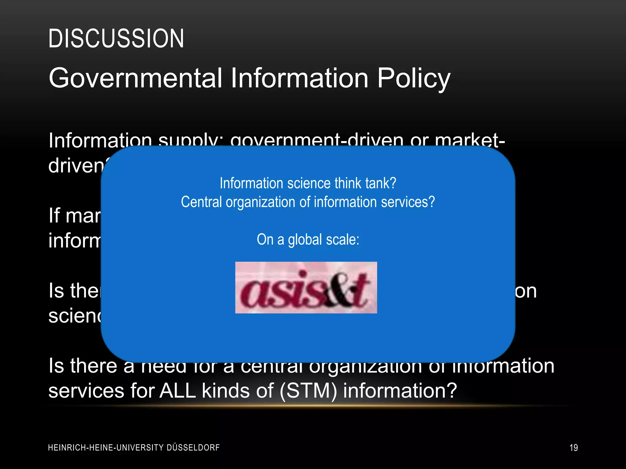DISCUSSION
Governmental Information Policy

Information supply: government-driven or market-
driven?
                                 Information science think tank?
                           Central organization of information services?
If market-driven: Who will finance unprofitable
information services (e.g., global philosophy)?
                       On a for scale:


Is there a need for a central think tank for information
science?

Is there a need for a central organization of information
services for ALL kinds of (STM) information?

HEINRICH-HEINE-UNIVERSITY DÜSSELDORF                                       19
 