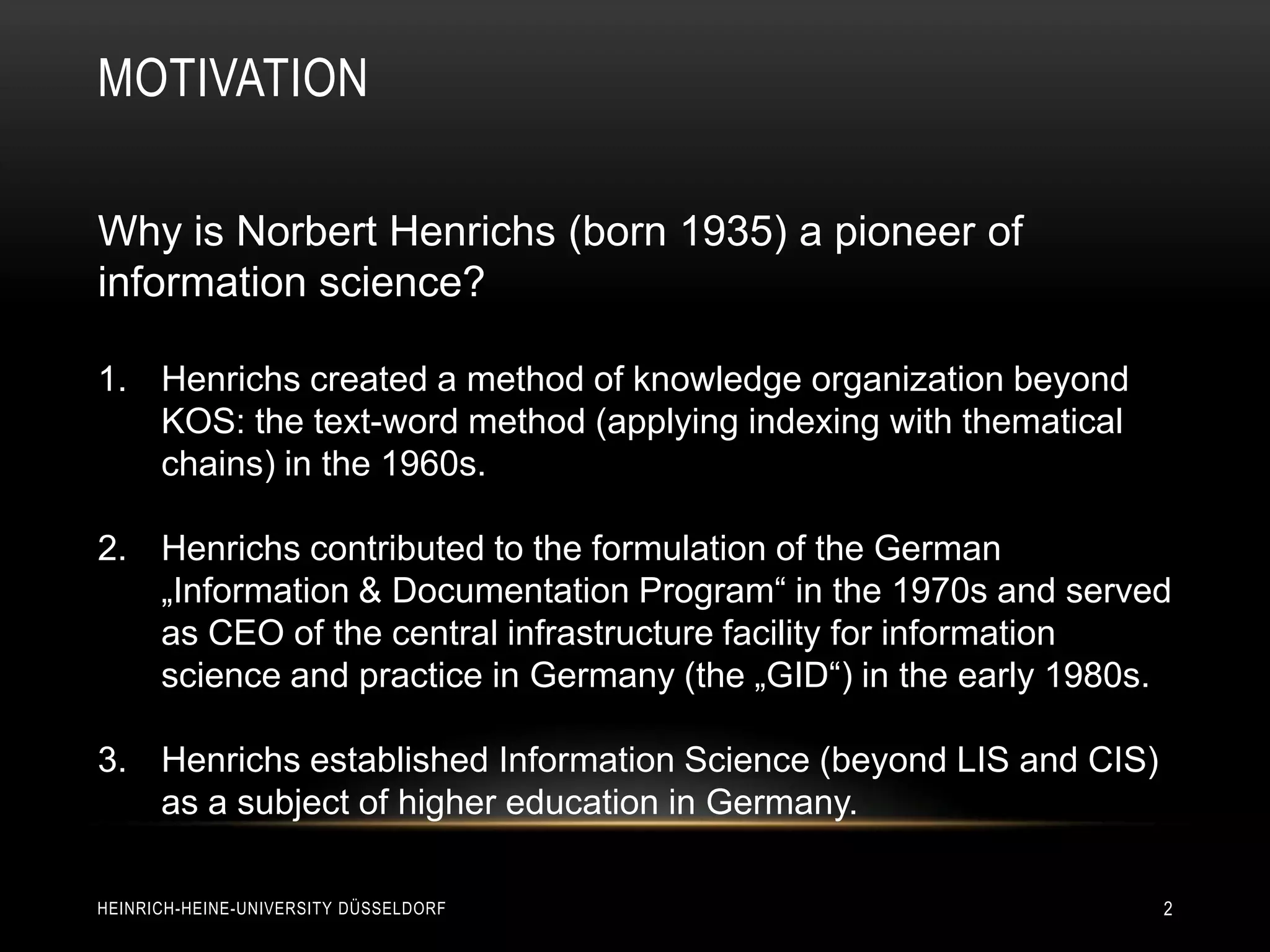 MOTIVATION

Why is Norbert Henrichs (born 1935) a pioneer of
information science?

1. Henrichs created a method of knowledge organization beyond
   KOS: the text-word method (applying indexing with thematical
   chains) in the 1960s.

2. Henrichs contributed to the formulation of the German
   „Information & Documentation Program“ in the 1970s and served
   as CEO of the central infrastructure facility for information
   science and practice in Germany (the „GID“) in the early 1980s.

3. Henrichs established Information Science (beyond LIS and CIS)
   as a subject of higher education in Germany.

HEINRICH-HEINE-UNIVERSITY DÜSSELDORF                               2
 