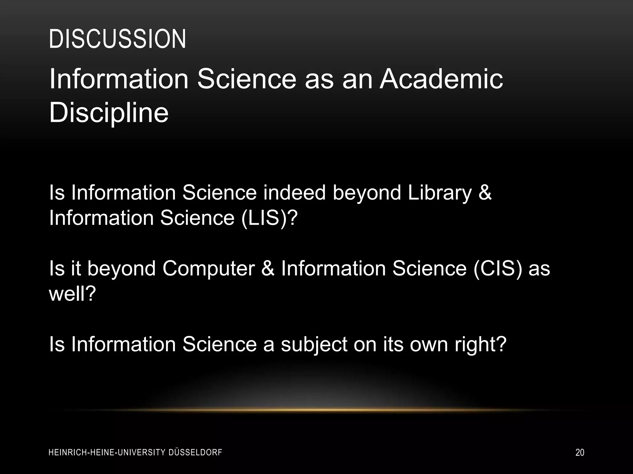DISCUSSION
Information Science as an Academic
Discipline

Is Information Science indeed beyond Library &
Information Science (LIS)?

Is it beyond Computer & Information Science (CIS) as
well?

Is Information Science a subject on its own right?



HEINRICH-HEINE-UNIVERSITY DÜSSELDORF                   20
 