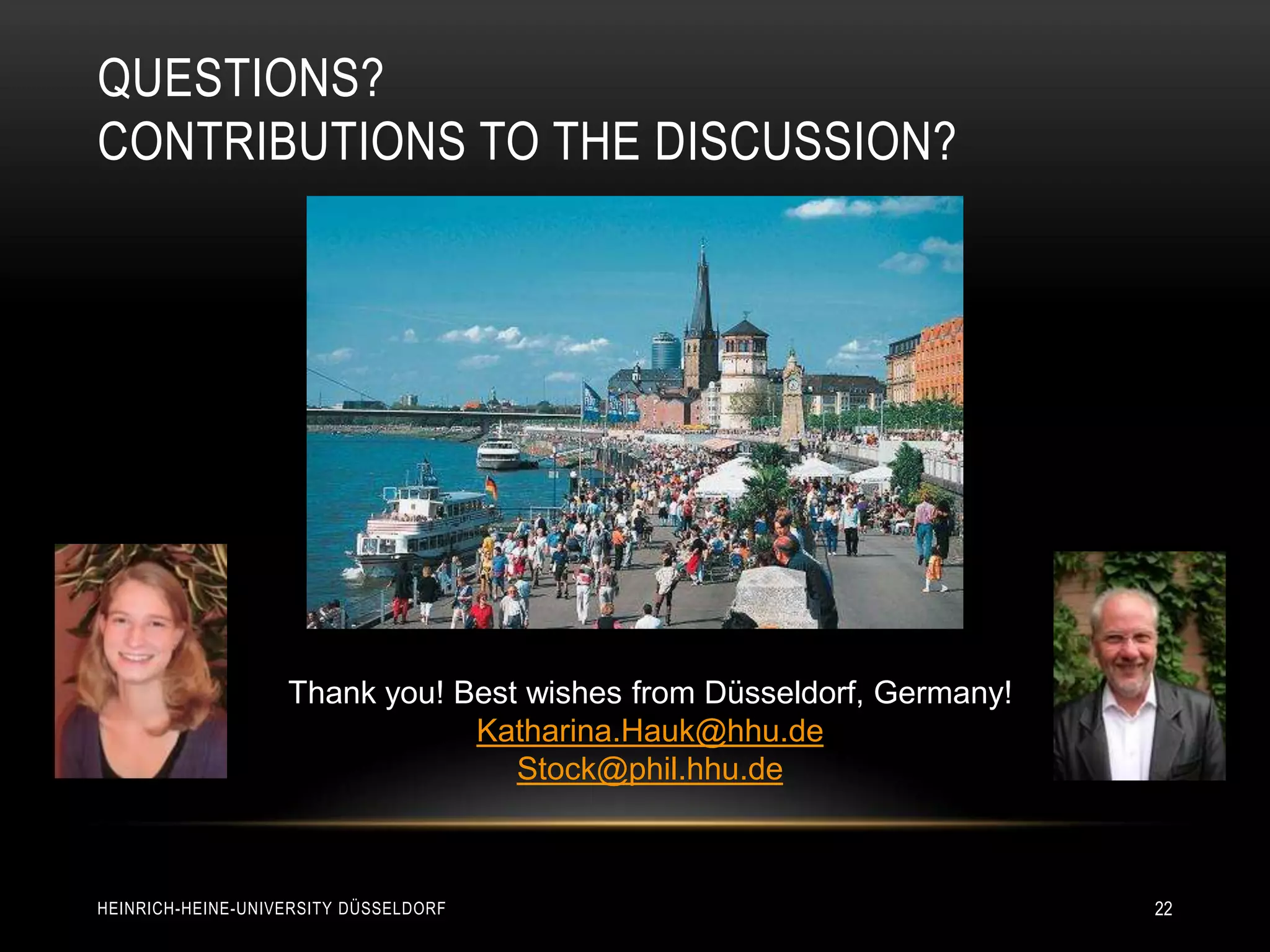 QUESTIONS?
CONTRIBUTIONS TO THE DISCUSSION?




                   Thank you! Best wishes from Düsseldorf, Germany!
                               Katharina.Hauk@hhu.de
                                  Stock@phil.hhu.de



HEINRICH-HEINE-UNIVERSITY DÜSSELDORF                                  22
 