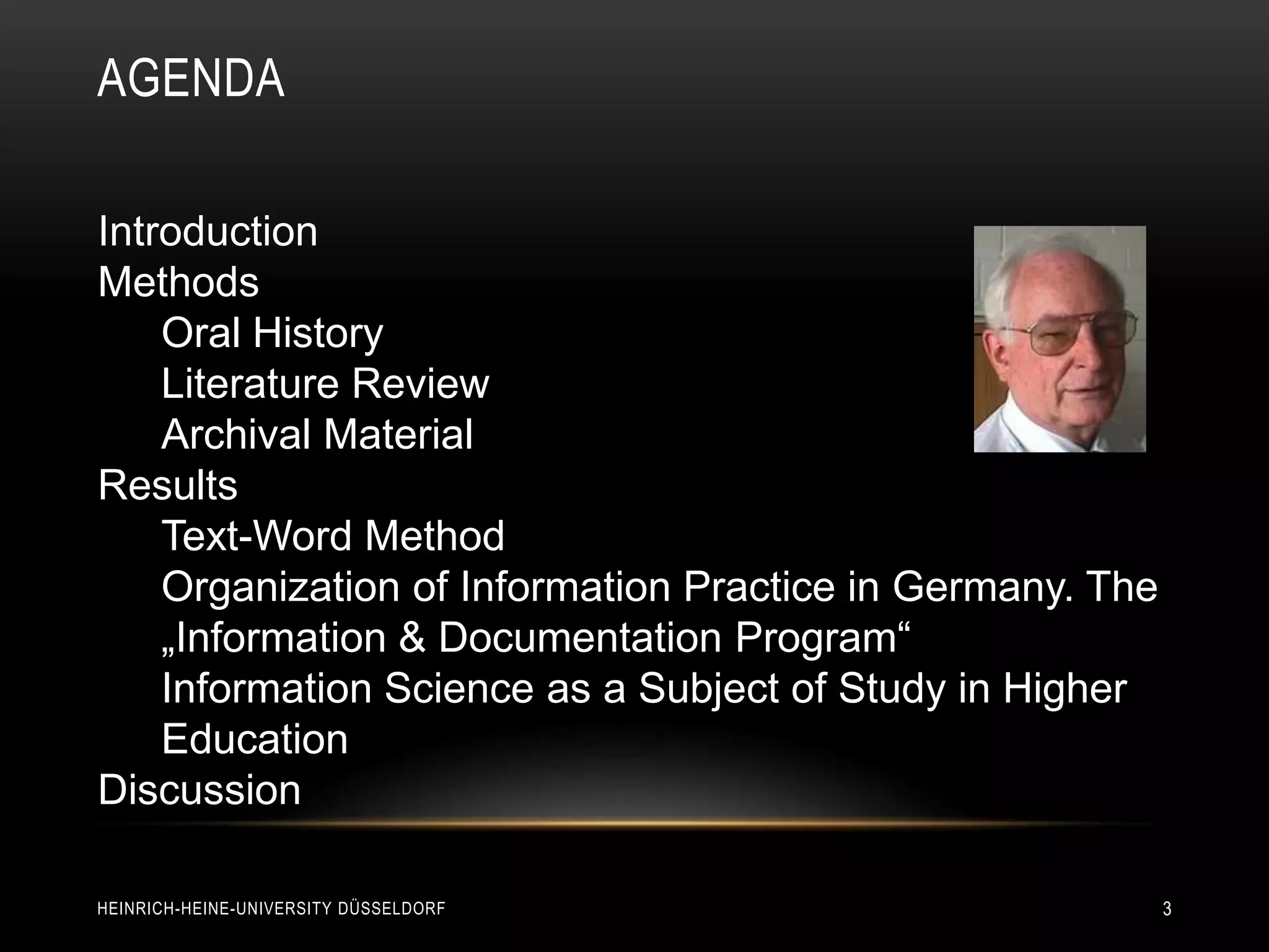 AGENDA

Introduction
Methods
    Oral History
    Literature Review
    Archival Material
Results
    Text-Word Method
    Organization of Information Practice in Germany. The
    „Information & Documentation Program“
    Information Science as a Subject of Study in Higher
    Education
Discussion

HEINRICH-HEINE-UNIVERSITY DÜSSELDORF                       3
 