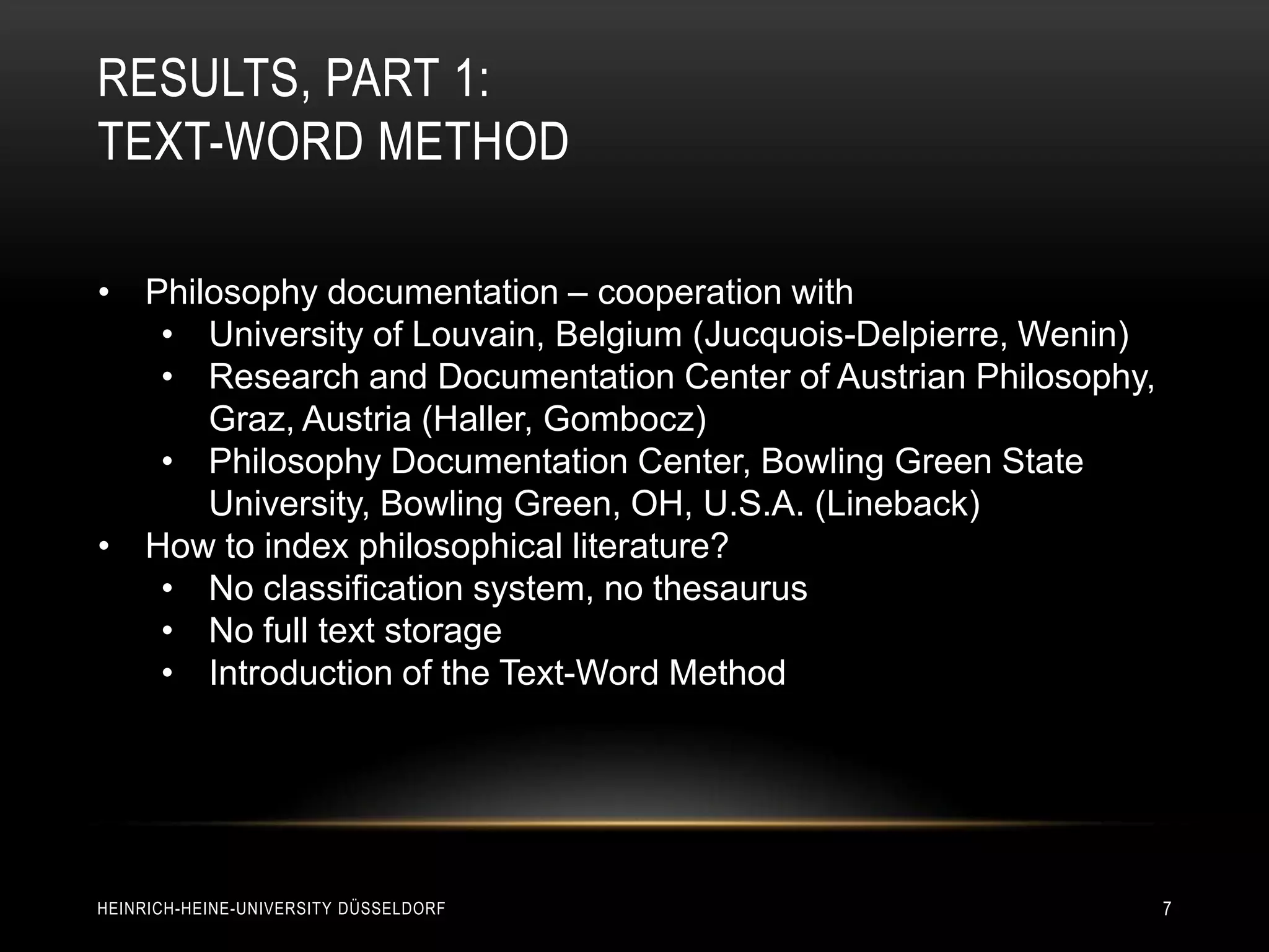 RESULTS, PART 1:
TEXT-WORD METHOD

• Philosophy documentation – cooperation with
   • University of Louvain, Belgium (Jucquois-Delpierre, Wenin)
   • Research and Documentation Center of Austrian Philosophy,
      Graz, Austria (Haller, Gombocz)
   • Philosophy Documentation Center, Bowling Green State
      University, Bowling Green, OH, U.S.A. (Lineback)
• How to index philosophical literature?
   • No classification system, no thesaurus
   • No full text storage
   • Introduction of the Text-Word Method




HEINRICH-HEINE-UNIVERSITY DÜSSELDORF                              7
 
