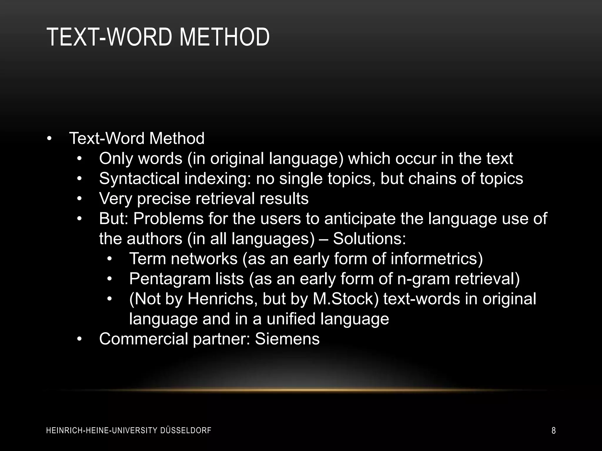 TEXT-WORD METHOD


• Text-Word Method
   • Only words (in original language) which occur in the text
   • Syntactical indexing: no single topics, but chains of topics
   • Very precise retrieval results
   • But: Problems for the users to anticipate the language use of
      the authors (in all languages) – Solutions:
       • Term networks (as an early form of informetrics)
       • Pentagram lists (as an early form of n-gram retrieval)
       • (Not by Henrichs, but by M.Stock) text-words in original
          language and in a unified language
   • Commercial partner: Siemens




HEINRICH-HEINE-UNIVERSITY DÜSSELDORF                                 8
 