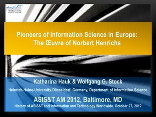 Pioneers of Information Science in Europe:
         The Œuvre of Norbert Henrichs




              Katharina Hauk & Wolfgang G. Stock
Heinrich-Heine-University Düsseldorf, Germany, Department of Information Science

              ASIS&T AM 2012, Baltimore, MD
   History of ASIS&T and Information and Technology Worldwide. October 27, 2012
 