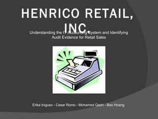HENRICO RETAIL, INC. Understanding the IT Accounting System and Identifying Audit Evidence for Retail Sales Erika Iniguez - Cesar Romo - Mohamed Qadri - Bao Hoang 
