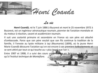 Henri Coanda
                                     La vie
           Henri Coandă, né le 7 juin 1886 à Bucarest et mort le 25 novembre 1972 à
Bucarest, est un ingénieur aéronautique roumain, pionnier de l'aviation mondiale et
du moteur à réaction, savant et académicien roumain.
Il suit une scolarité primaire et secondaire en France où son père est attaché
d'ambassade. Parce que son père voulait que son fils continue la tradition de la
famille, il l'envoie au lycée militaire à Iași (Roumanie) (1899), où le jeune Henri
Marie Coandă découvre l'aviation qui en est encore à ses premiers balbutiements et
se sent attiré par tout ce qui touche au « plus lourd que l'air ».
Entre 1907 et 1908, il a suivi des cours universitaires en Belgique, à Liège, ainsi
qu'à l'Institut technique de Montefiore.
 