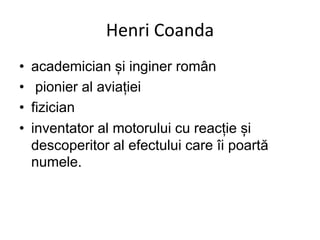 Henri Coanda
• academician și inginer român
• pionier al aviației
• fizician
• inventator al motorului cu reacție și
descoperitor al efectului care îi poartă
numele.
 